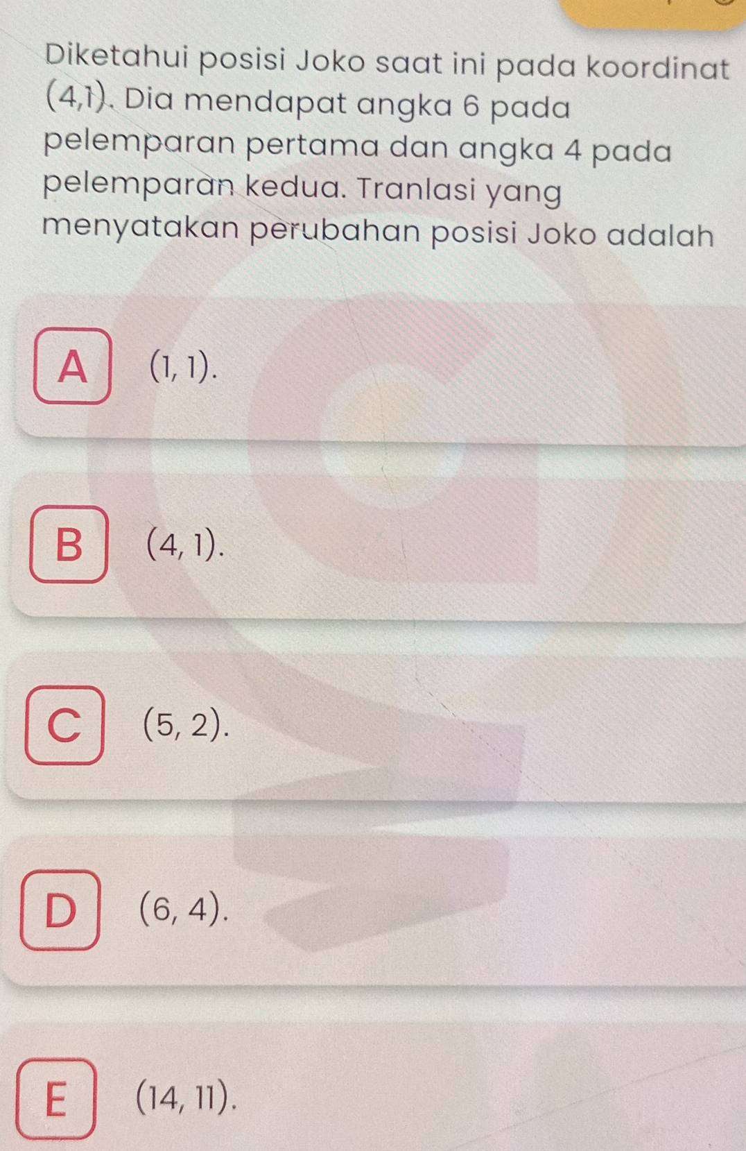 Diketahui posisi Joko saat ini pada koordinat
(4,1) Dia mendapat angka 6 pada
pelemparan pertama dan angka 4 pada
pelemparan kedua. Tranlasi yang
menyatakan perubahan posisi Joko adalah
A (1,1).
B (4,1).
C (5,2).
D (6,4).
E (14,11).