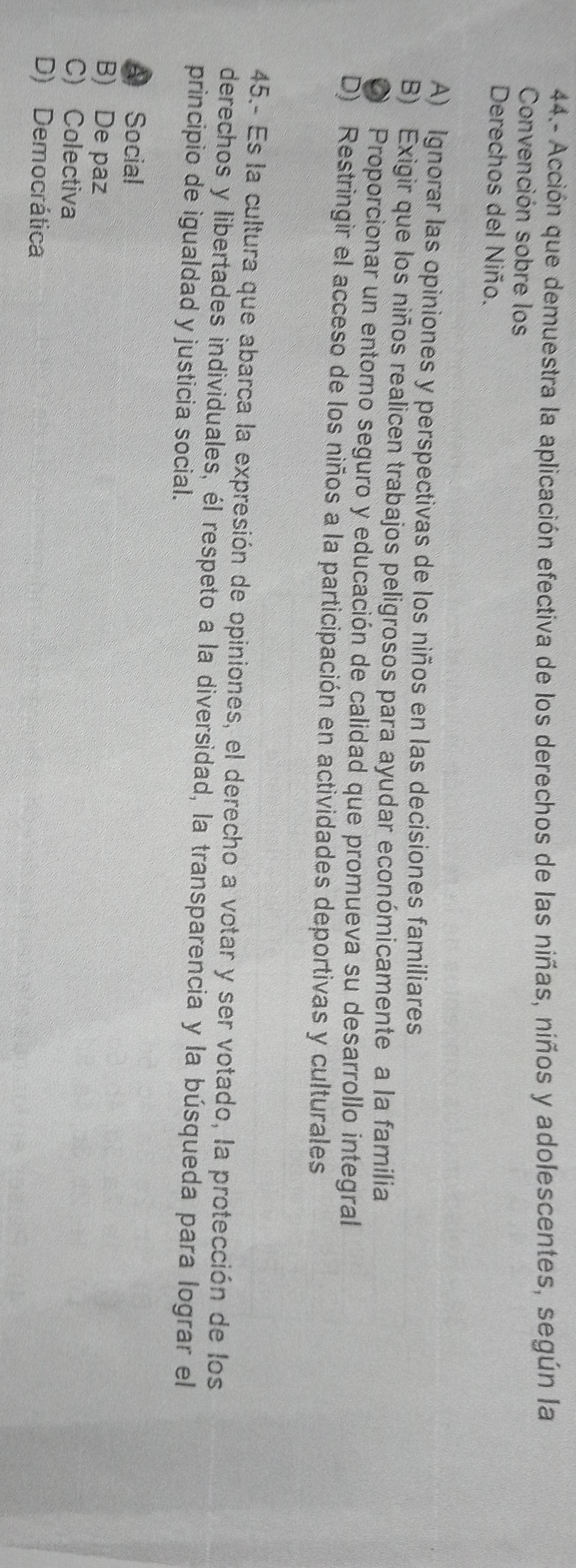 44.- Acción que demuestra la aplicación efectiva de los derechos de las niñas, niños y adolescentes, según la
Convención sobre los
Derechos del Niño.
A) Ignorar las opiniones y perspectivas de los niños en las decisiones familiares
B) Exigir que los niños realicen trabajos peligrosos para ayudar económicamente a la familia
O Proporcionar un entorno seguro y educación de calidad que promueva su desarrollo integral
D) Restringir el acceso de los niños a la participación en actividades deportivas y culturales
45.- Es la cultura que abarca la expresión de opiniones, el derecho a votar y ser votado, la protección de los
derechos y libertades individuales, él respeto a la diversidad, la transparencia y la búsqueda para lograr el
principio de igualdad y justicia social.
A Social
B) De paz
C) Colectiva
D) Democrática