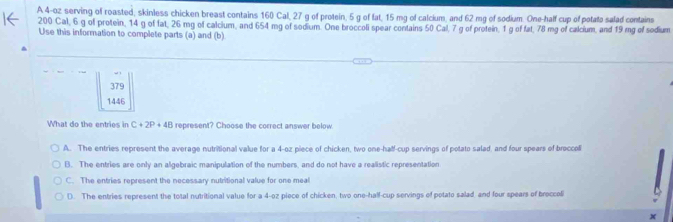 A 4-oz serving of roasted, skinless chicken breast contains 160 Cal, 27 g of protein, 5 g of fat, 15 mg of calcium, and 62 mg of sodium. One-half cup of potato salad contains
200 Cal, 6 g of protein, 14 g of fat, 26 mg of calcium, and 654 mg of sodium. One broccoli spear contains 50 Cal, 7 g of protein, 1 g of fat, 78 mg of calcium, and 19 mg of sodium
Use this information to complete parts (a) and (b)
379
1446
What do the entries in C+2P+4B represent? Choose the correct answer below.
A. The entries represent the average nutritional value for a 4-oz piece of chicken, two one-half-cup servings of potato salad, and four spears of broccoli
B. The entries are only an algebraic manipulation of the numbers, and do not have a realistic representation
C. The entries represent the necessary nutritional value for one meal
D. The entries represent the total nutritional value for a 4-oz piece of chicken, two one-half-cup servings of potato salad, and four spears of broccoli
x