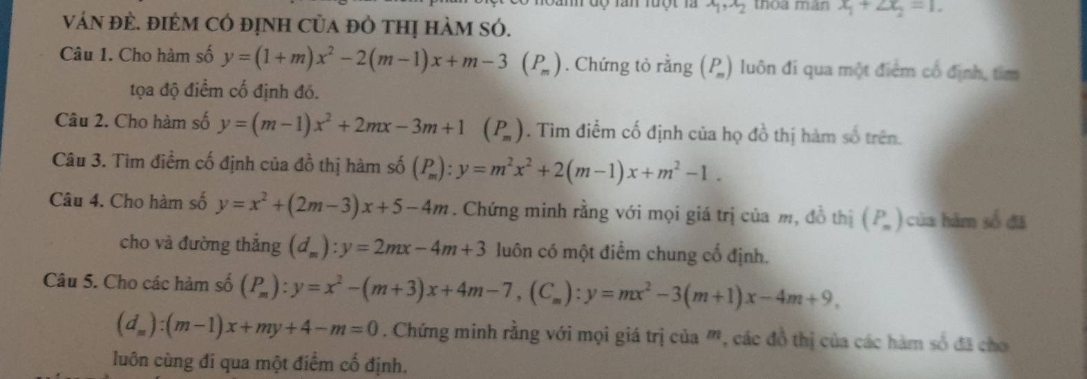 độ lần luột là x_1, x_2 thòa màn x_1+2x_2=1. 
váN đÈ. đIẻM cÓ định của đỏ thị hàm sÓ. 
Câu 1. Cho hàm số y=(1+m)x^2-2(m-1)x+m-3(P_m). Chứng tỏ rằng (P_m) luôn đi qua một điểm cổ định, tìm 
tọa độ điểm cố định đó. 
Câu 2. Cho hàm số y=(m-1)x^2+2mx-3m+1 (P_m) * . Tìm điểm cố định của họ đồ thị hàm số trên. 
Câu 3. Tìm điểm cố định của dhat O thị hàm shat 0(P_m):y=m^2x^2+2(m-1)x+m^2-1. 
Câu 4. Cho hàm số y=x^2+(2m-3)x+5-4m. Chứng minh rằng với mọi giá trị của m, đồ thị (P_n) của hàm số đã 
cho và đường thắng (d_m):y=2mx-4m+3 luôn có một điểm chung cổ định. 
Câu 5. Cho các hàm số (P_m):y=x^2-(m+3)x+4m-7, (C_m):y=mx^2-3(m+1)x-4m+9,
(d_m):(m-1)x+my+4-m=0. Chứng minh rằng với mọi giá trị của ', các đồ thị của các hàm số đã cho 
luôn cùng đi qua một điểm cố định.