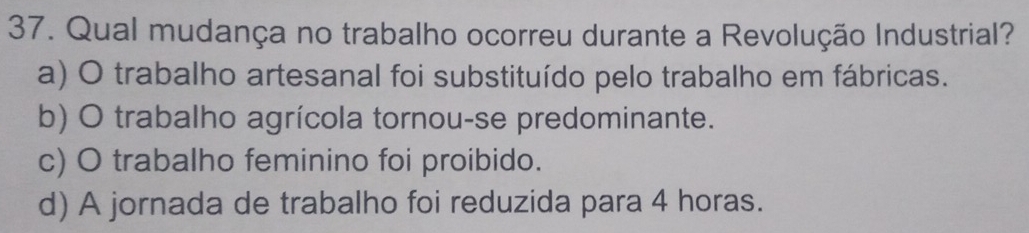 Qual mudança no trabalho ocorreu durante a Revolução Industrial?
a) O trabalho artesanal foi substituído pelo trabalho em fábricas.
b) O trabalho agrícola tornou-se predominante.
c) O trabalho feminino foi proibido.
d) A jornada de trabalho foi reduzida para 4 horas.