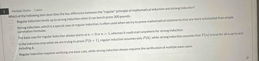 Which of the following best describes the key difference between the "regular" principle of mathematical induction and strong induction?
Regular induction levels up to strong induction when it can bench press 300 pounds.
Strong induction, which is a special case of regular induction, is often used when we try to prove mathematical statements that are more substantial than simple
summation formulas.
The base case for regular induction always starts at n=0 or n=1 , whereas it could start anywhere for strong induction.
In the inductive step when we are trying to prove P(k+1) , regular induction assumes only P(k). while strong induction assumes that P(n) is true for all n up to and
including k.
Regular induction requires verifying one base case, while strong induction always requires the verification of multiple base cases.