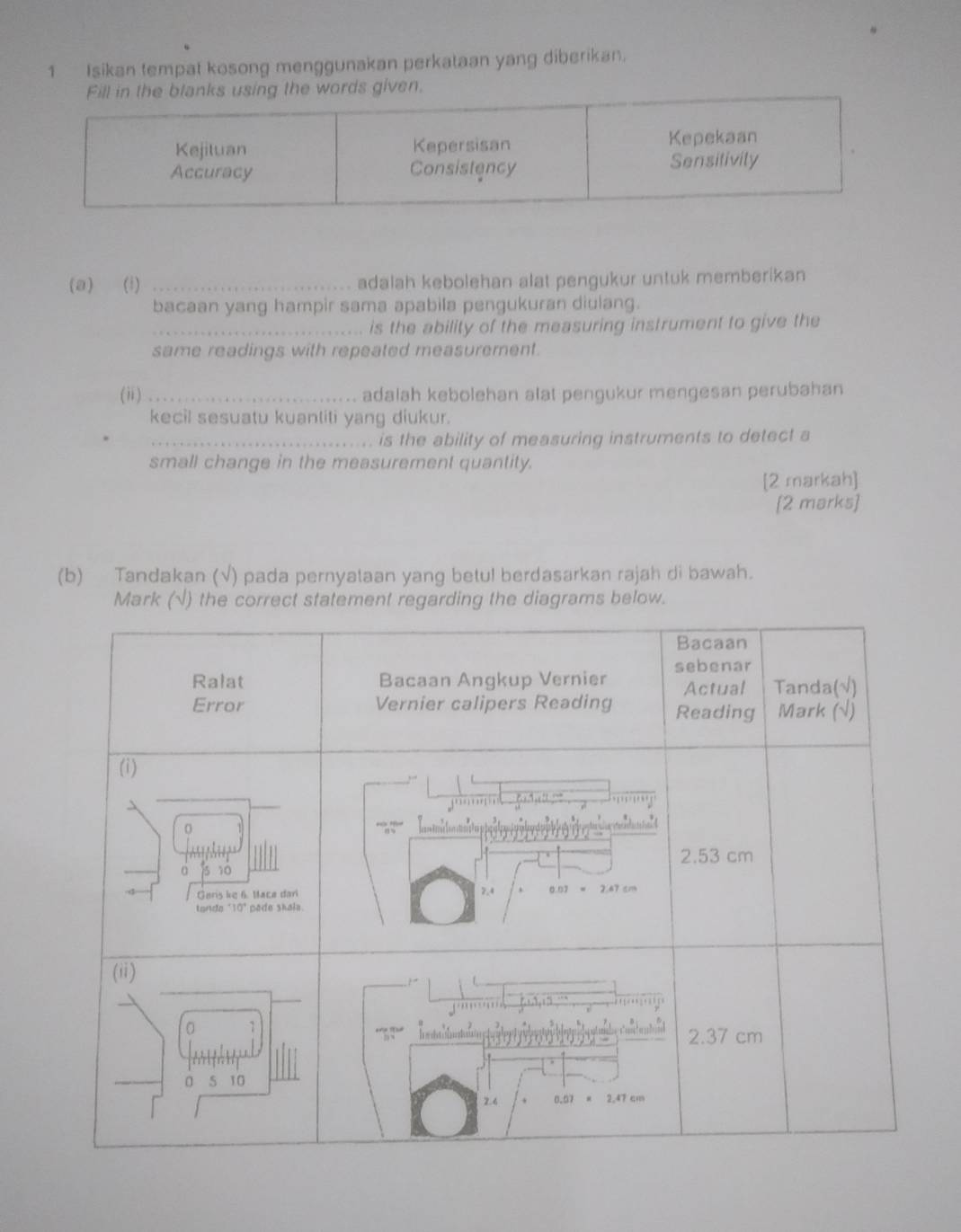 Isikan tempat kosong menggunakan perkataan yang diberikan. 
(a) (i) _adalah kebolehan alat pengukur untuk memberikan 
bacaan yang hampir sama apabila pengukuran diulang. 
_is the ability of the measuring instrument to give the 
same readings with repeated measurement. 
(ii)_ adalah kebolehan alat pengukur mengesan perubahan 
kecil sesuatu kuantiti yang diukur. 
_is the ability of measuring instruments to detect a 
small change in the measurement quantity. 
[2 markah] 
[2 marks] 
(b) Tandakan (√) pada pernyataan yang betul berdasarkan rajah di bawah. 
Mark (√) the correct statement regarding the diagrams below.