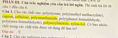 PHẢN III: Cầu trắc nghiệm yêu cầu trả lời ngắn. Thí sinh trả lời từ 
câu 1 đến câu 6. 
Câu 1. Cho các chất sau: polystyrene, poly(methyl methacrylate), 
capron, cellulose, polyenanthamide, poly(phenol formaldehyde, 
poly(urea-formaldehyde), polyacrylonitrile, nylon- 6, 6. Có bao nhiêu 
chất trong các chất trên được sử dụng đề làm tơ? 
Đáp án: . 5| 
Câu 2. Cho các nolymer sau