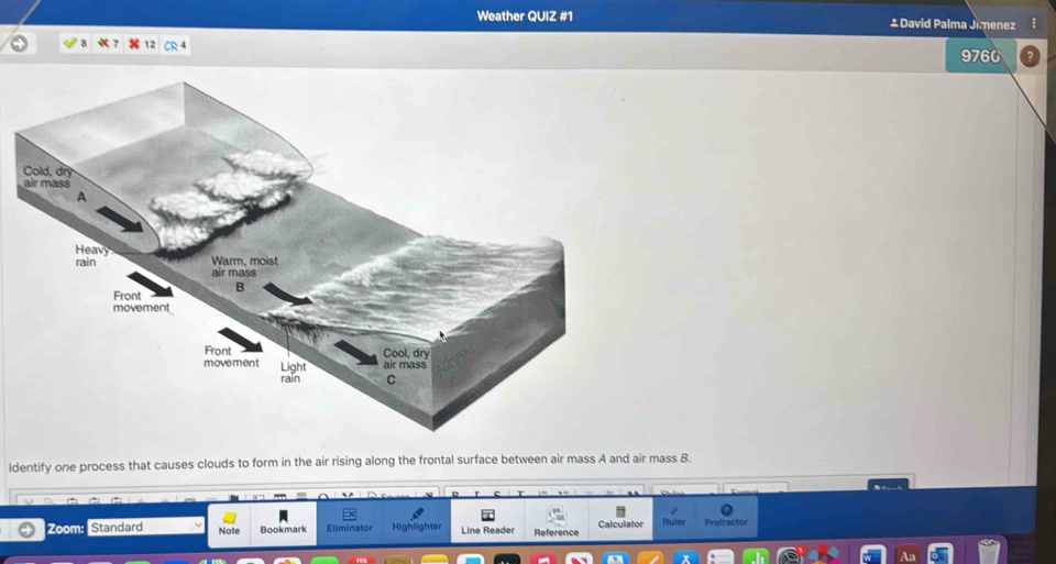 Weather QUIZ #1 ±David Palma Jimenez 
9760 
ldentify one process that causes clouds to form in the air rising along the frontal surface between air mass A and air mass B. 
0 
Zoom: Standard Note Bookmark Eliminator Highlighter Line Reader Reference Calculator Ruler Protractor