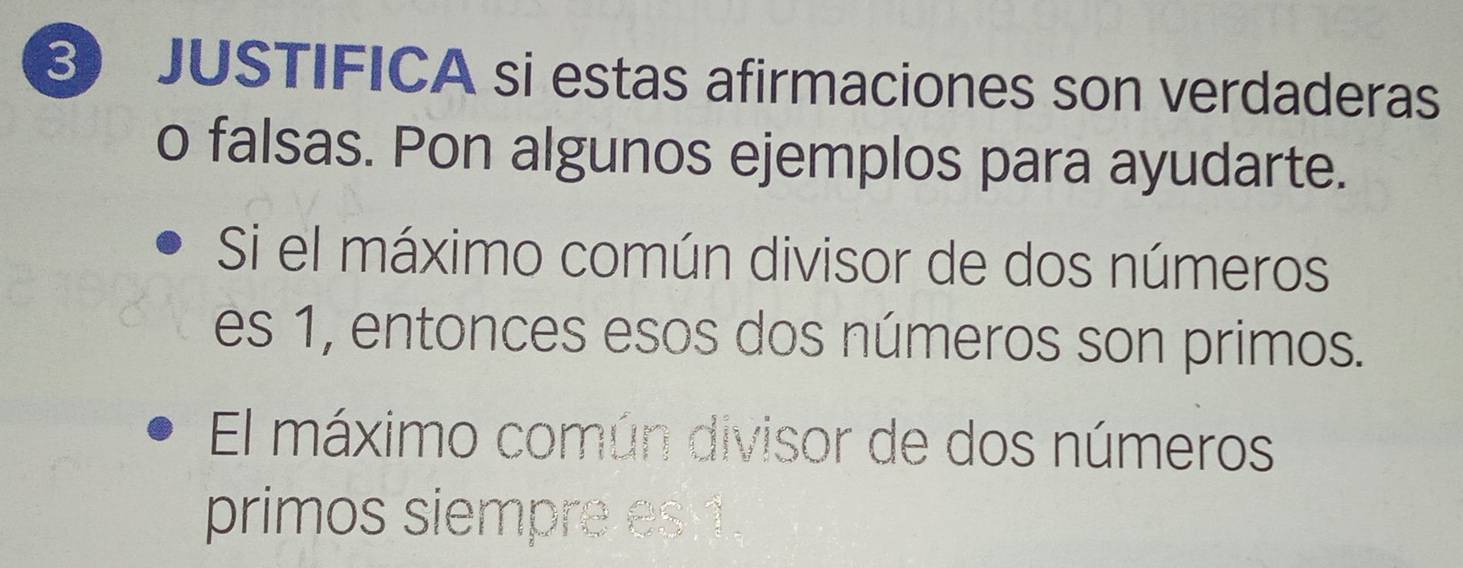 JUSTIFICA si estas afirmaciones son verdaderas 
o falsas. Pon algunos ejemplos para ayudarte. 
Si el máximo común divisor de dos números 
es 1, entonces esos dos números son primos. 
El máximo común divisor de dos números 
primos siempre es 1.