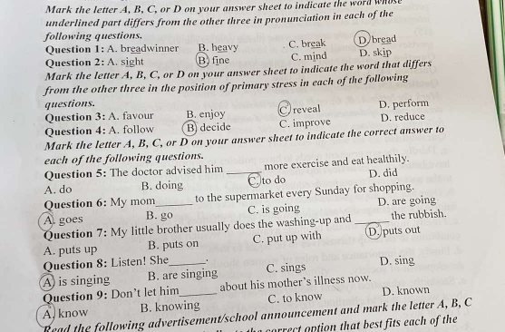 Mark the letter A, B, C, or D on your answer sheet to indicate the word whose
underlined part differs from the other three in pronunciation in each of the
following questions.
Question 1:A . breadwinner B. heavy C. break Dybread
Question 2: A. sight B. fine C. mjnd D. skip
Mark the letter A, B, C, or D on your answer sheet to indicate the word that differs
from the other three in the position of primary stress in each of the following
questions. D. perform
Question 3:A favour B. enjoy C)reveal
Question 4:A .. follow B decide C. improve D. reduce
Mark the letter A, B, C, or D on your answer sheet to indicate the correct answer to
each of the following questions.
Question 5: The doctor advised him more exercise and eat healthily.
A. do B. doing _C. to do D. did
Question 6: My mom to the supermarket every Sunday for shopping.
A goes B. go C. is going D. are going
Question 7: My little brother usually does the washing-up and _the rubbish.
A. puts up B. puts on C. put up with D. puts out
Question 8: Listen! She
A) is singing B. are singing C. sings D. sing
Question 9: Don’t let him about his mother's illness now.
A. know B. knowing C. to know D. known
Read the following advertisement/school announcement and mark the letter A, B, C
correct option that best fits each of the