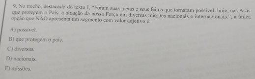 No trecho, destacado do texto I, “Foram suas ideias e seus feitos que tornaram possível, hoje, nas Asas
que protegem o País, a atuação da nossa Força em diversas missões nacionais e internacionais.'', a única
opção que NÃO apresenta um segmento com valor adjetivo é:
A) possivel.
B) que protegem o pais.
C) diversas.
D) nacionais.
E) missões.