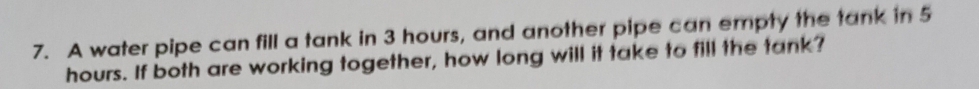 A water pipe can fill a tank in 3 hours, and another pipe can empty the tank in 5
hours. If both are working together, how long will it take to fill the tank?