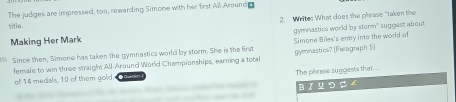 The judges are impressed, too, rewarding Simone with her first All-Aroundg 
tile. 2. Wriltes What coes the phrase "taken the 
Making Her Mark gymnastics world by storm" suggest about 
Since then, Simone has taken the gymnastics world by storm. She is the first gymnastics? (Paagraph 5) Simone Billes's entry into the world of 
female to win three straight All-Around World Championships, earning a total 
of 14 medials, 10 of them gold. The phease suggests that... 
BI U つ ー ∠