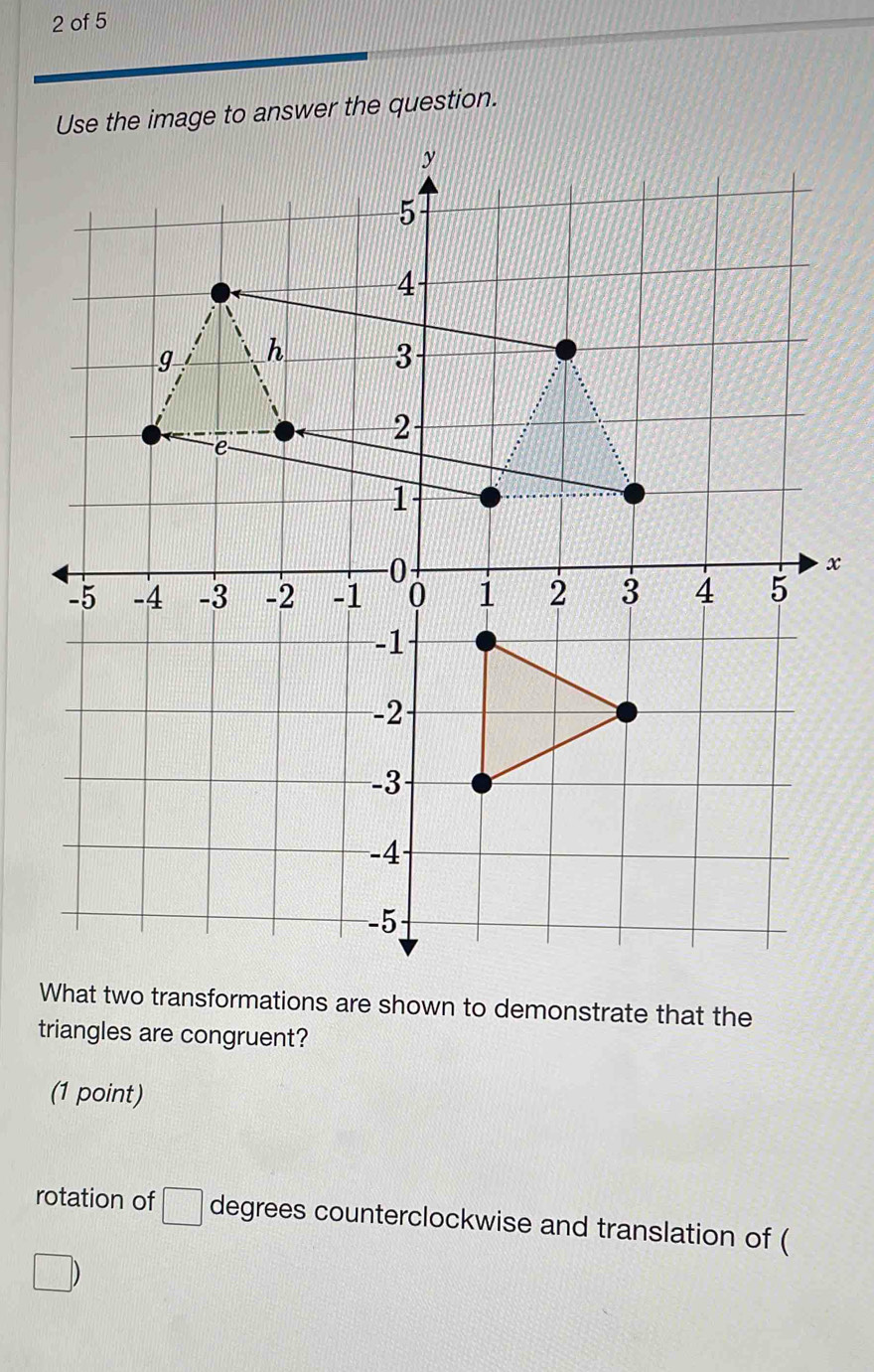 of 5 
he image to answer the question.
x
What two transformations are shown to demonstrate that the 
triangles are congruent? 
(1 point) 
rotation of □ degrees counterclockwise and translation of (