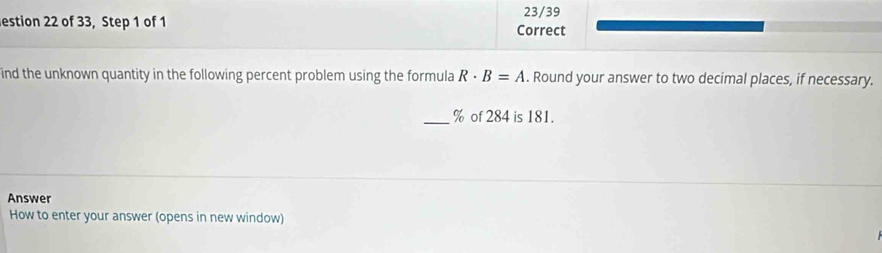 23/39 
estion 22 of 33, Step 1 of 1 
Correct 
ind the unknown quantity in the following percent problem using the formula R· B=A. Round your answer to two decimal places, if necessary. 
_ % of 284 is 181. 
Answer 
How to enter your answer (opens in new window)