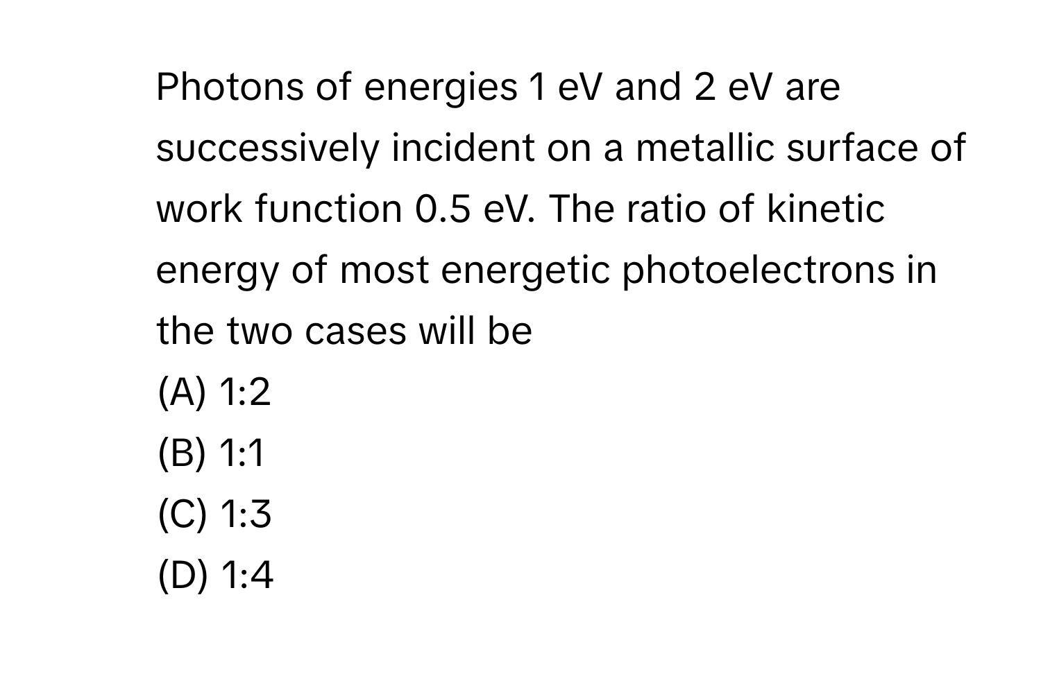 Photons of energies 1 eV and 2 eV are successively incident on a metallic surface of work function 0.5 eV. The ratio of kinetic energy of most energetic photoelectrons in the two cases will be
(A) 1:2
(B) 1:1
(C) 1:3
(D) 1:4