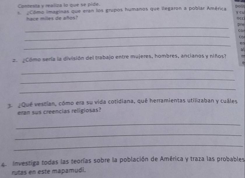 Contesta y realiza lo que se pide. polit 
Cómo imaginas que eran los grupos humanos que llegaron a poblar América y cu 
hace miles de años? occ 
_ 
pre 
cor 
_ 
CO 
_ 
en 
al 
2 Cómo sería la división del trabajo entre mujeres, hombres, ancianos y niños? m 
e 
_ 
_ 
_ 
3. ¿Qué vestían, cómo era su vida cotidiana, qué herramientas utilizaban y cuáles 
eran sus creencias religiosas? 
_ 
_ 
_ 
4. Investiga todas las teorías sobre la población de América y traza las probables 
rutas en este mapamudi.