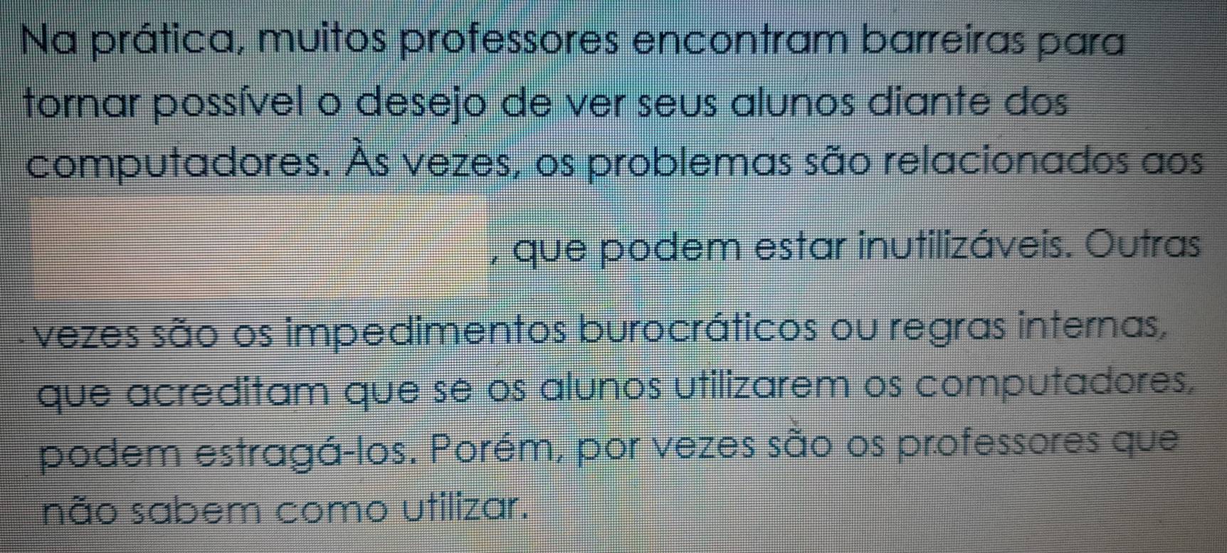 Na prática, muitos professores encontram barreiras para 
tornar possível o desejo de ver seus alunos diante dos 
computadores. Às vezes, os problemas são relacionados aos 
, que podem estar inutilizáveis. Outras 
vezes são os impedimentos burocráticos ou regras internas, 
que acreditam que sé os alunos utilizarem os computadores, 
podem estragá-los. Porém, por vezes são os professores que 
não sabem como utilizar.