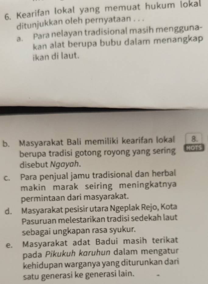 Kearifan lokal yang memuat hukum lokal
ditunjukkan oleh pernyataan . . .
a. Para nelayan tradisional masih mengguna-
kan alat berupa bubu dalam menangkap
ikan di laut.
b. Masyarakat Bali memiliki kearifan lokal 8.
berupa tradisi gotong royong yang sering HOTS
disebut Ngayah.
c. Para penjual jamu tradisional dan herbal
makin marak seiring meningkatnya
permintaan dari masyarakat.
d. Masyarakat pesisir utara Ngeplak Rejo, Kota
Pasuruan melestarikan tradisi sedekah laut
sebagai ungkapan rasa syukur.
e. Masyarakat adat Badui masih terikat
pada Pikukuh kɑruhun dalam mengatur
kehidupan warganya yang diturunkan dari
satu generasi ke generasi lain.