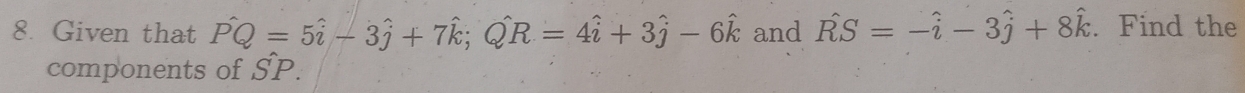 Given that Pwidehat Q=5hat i-3hat j+7hat k; Qhat R=4hat i+3hat j-6hat k and hat RS=-hat i-3hat j+8hat k. Find the 
components of SP.