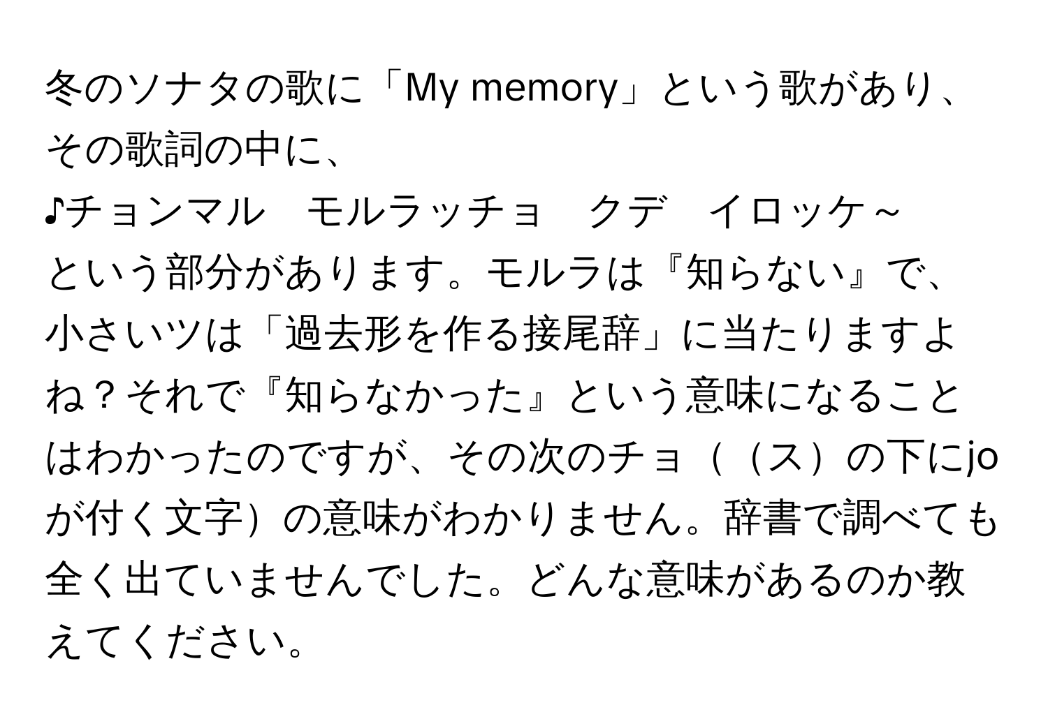 冬のソナタの歌に「My memory」という歌があり、その歌詞の中に、  
♪チョンマル　モルラッチョ　クデ　イロッケ～  
という部分があります。モルラは『知らない』で、小さいツは「過去形を作る接尾辞」に当たりますよね？それで『知らなかった』という意味になることはわかったのですが、その次のチョスの下にjoが付く文字の意味がわかりません。辞書で調べても全く出ていませんでした。どんな意味があるのか教えてください。