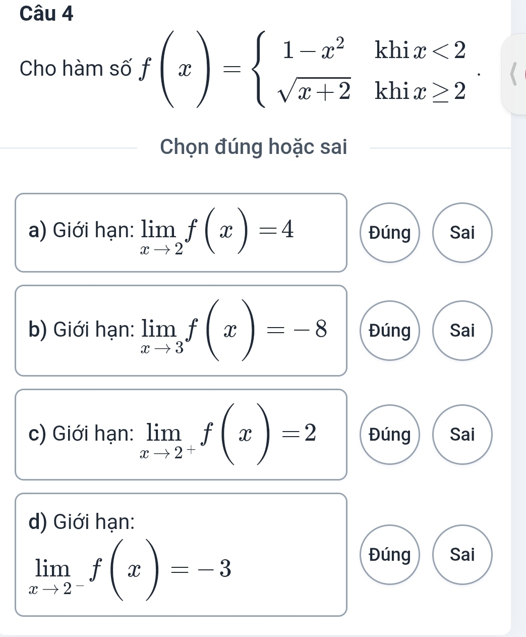 Cho hàm số f(x)=beginarrayl 1-x^2khix<2 sqrt(x+2)khix≥ 2endarray.. 
Chọn đúng hoặc sai
a) Giới hạn: limlimits _xto 2f(x)=4 Đúng Sai
b) Giới hạn: limlimits _xto 3f(x)=-8 Đúng Sai
c) Giới hạn: limlimits _xto 2^+f(x)=2 Đúng Sai
d) Giới hạn:
limlimits _xto 2^-f(x)=-3
Đúng Sai