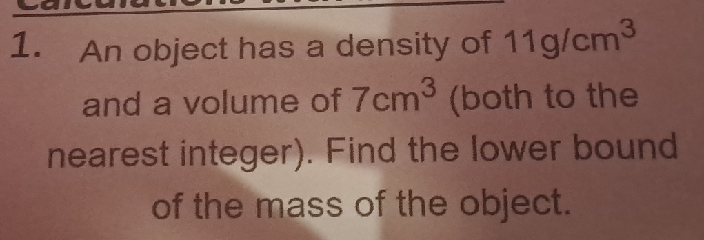 An object has a density of 11g/cm^3
and a volume of 7cm^3 (both to the 
nearest integer). Find the lower bound 
of the mass of the object.