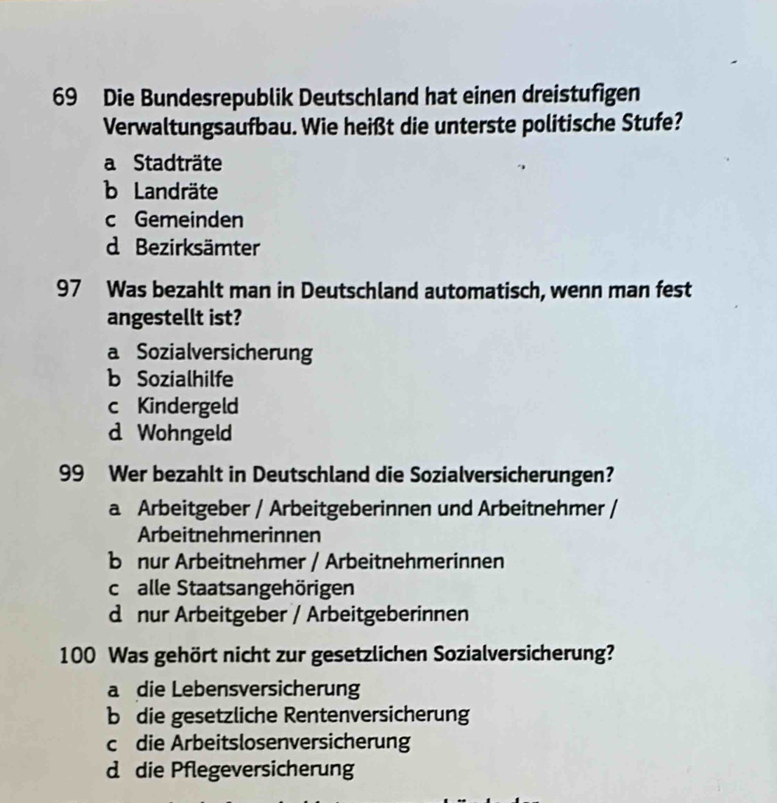 Die Bundesrepublik Deutschland hat einen dreistufigen
Verwaltungsaufbau. Wie heißt die unterste politische Stufe?
a Stadträte
b Landräte
c Gemeinden
d Bezirksämter
97 Was bezahlt man in Deutschland automatisch, wenn man fest
angestellt ist?
a Sozialversicherung
b Sozialhilfe
c Kindergeld
d Wohngeld
99 Wer bezahlt in Deutschland die Sozialversicherungen?
a Arbeitgeber / Arbeitgeberinnen und Arbeitnehmer /
Arbeitnehmerinnen
bü nur Arbeitnehmer / Arbeitnehmerinnen
calle Staatsangehörigen
d nur Arbeitgeber / Arbeitgeberinnen
100 Was gehört nicht zur gesetzlichen Sozialversicherung?
a die Lebensversicherung
b die gesetzliche Rentenversicherung
c die Arbeitslosenversicherung
d die Pflegeversicherung