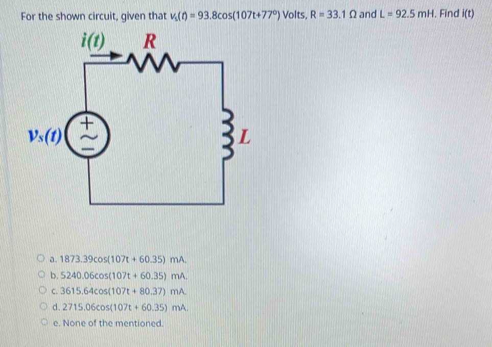 For the shown circuit, given that v_5(t)=93.8cos (107t+77°) Volts, R=33.1Omega and L=92.5mH. Find i(t)
a. 1873.39cos (107t+60.35)mA.
b. 5240.06cos (107t+60.35)mA.
C. 3615.64cos (107t+80.37)mA.
d. 2715.06cos (107t+60.35)mA.
e. None of the mentioned.