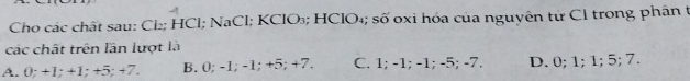 Cho các chất sau: Cl₂; HCl; NaCl; KClO₃; HClO₄; số oxi hóa của nguyên từ Cl trong phân t
các chất trên lần lượt là
A. 0; +1; +1; +5; +7. B. 0; -1; -1; +5; +7. C. 1; -1; -1; -5; -7. D. 0; 1; 1; 5; 7.