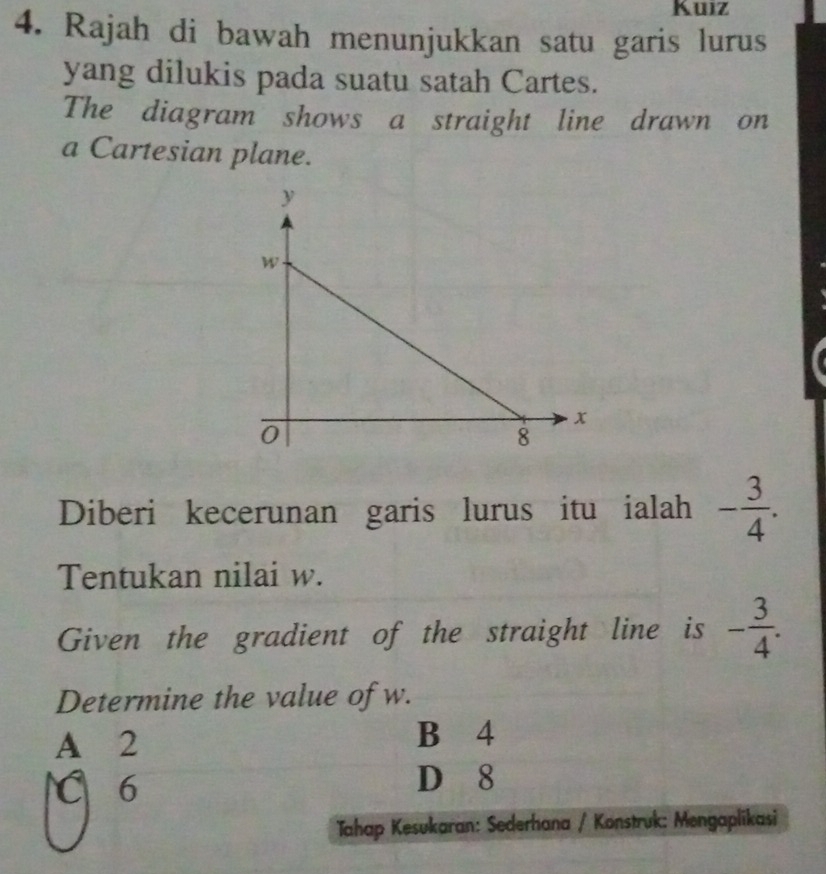 Kuiz
4. Rajah di bawah menunjukkan satu garis lurus
yang dilukis pada suatu satah Cartes.
The diagram shows a straight line drawn on
a Cartesian plane.
Diberi kecerunan garis lurus itu ialah - 3/4 . 
Tentukan nilai w.
Given the gradient of the straight line is - 3/4 . 
Determine the value of w.
A 2 B 4
C 6 D 8
Tahap Kesukaran: Sederhana / Konstruk: Mengaplikasi