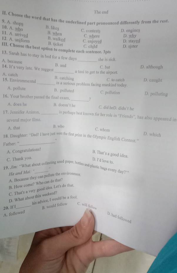 The end
HI. Choose the word that has the underlined part pronounced differently from the rest.
9. A. shops
10. A. who B. likes C. contest$ D. engines
B. when C. where D. why
11. A. arrived 12. A. unj form B. walked C. enjoyed D. stayed
B. ticket C. chjld D. sister
III. Choose the best option to complete each sentence. 3pts
13. Sarah has to stay in bed for a few days _she is sick.
A. because
B. and C. but D. although
14. It's very late. We suggest
_a taxi to get to the airport.
A. eatch B. catching
C. to catch D. caught
15. Environmental_ is a serious problem facing mankind today.
A. pollute B. polluted C. pollution D. polluting
16. Your brother passed the final exam, _?
A. does he B. doesn't he C. did heD. didn't he
17. Jennifer Aniston. _is perhaps best known for her role in “Friends”, has also appeared in
several major films.
A. that B. who
C. whom D. which
_
18. Daughter: “Dad! I have just won the first prize in the Olympic English Contest.”
"
Father: “
A. Congratulations!
B. That's a good idea.
C. Thank you.
D. I'd love to.
19. Jim: “What sbout collecting used paper, bottles and plastic bags every day?”
Ha and Mai: "
A. Because they can pollute the environment
B. How come? Who can do that?
C. That's a very good idea. Let's do that_
D. What about this weekend?
20. If I_ his advice, I would be a foot.
A. followed B. would follow C. will follow
D. had followed