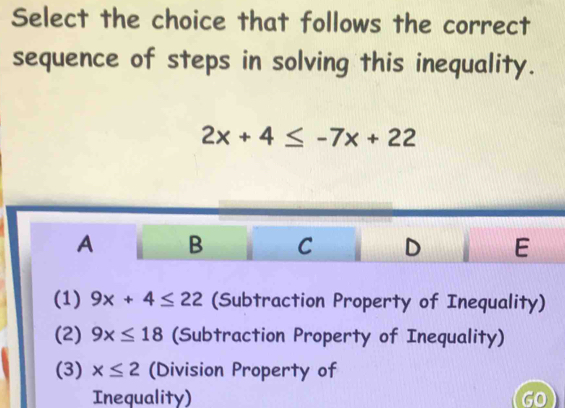 Select the choice that follows the correct
sequence of steps in solving this inequality.
2x+4≤ -7x+22
A B C D E
(1) 9x+4≤ 22 (Subtraction Property of Inequality)
(2) 9x≤ 18 (Subtraction Property of Inequality)
(3) x≤ 2 (Division Property of
Inequality) GO