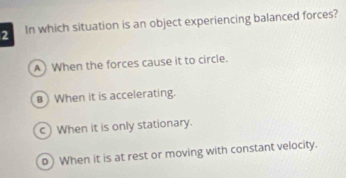 In which situation is an object experiencing balanced forces?
A) When the forces cause it to circle.
8 When it is accelerating.
c) When it is only stationary.
o) When it is at rest or moving with constant velocity.