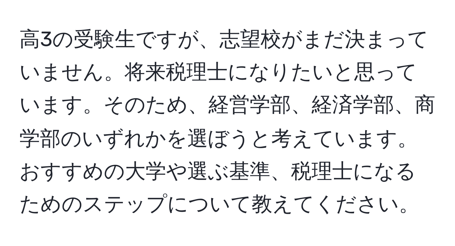 高3の受験生ですが、志望校がまだ決まっていません。将来税理士になりたいと思っています。そのため、経営学部、経済学部、商学部のいずれかを選ぼうと考えています。おすすめの大学や選ぶ基準、税理士になるためのステップについて教えてください。