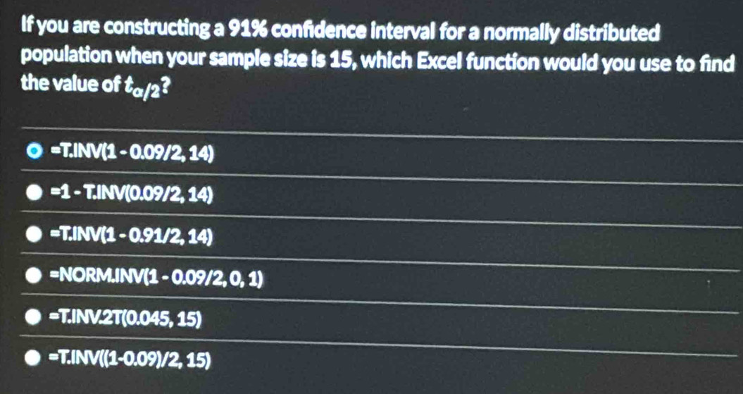 If you are constructing a 91% confidence interval for a normally distributed
population when your sample size is 15, which Excel function would you use to find
the value of t_a/2
=T.INV(1-0.09/2,14)
=1-T.INV(0.09/2,14)
=T.INV(1-0.91/2,14)
=NORM.IN(1-0.09/2,0,1)
=T.INV.2T(0.045,15)
=T.INV((1-0.09)/2,15)