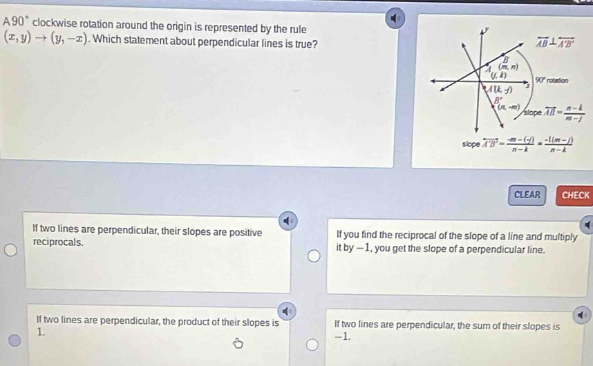 A90° clockwise rotation around the origin is represented by the rule
(x,y)to (y,-x). Which statement about perpendicular lines is true? overleftrightarrow AB⊥ overleftrightarrow A'B'
B
(m,n)
(j,k) 90° rotation
A(k,-j) x
B'
(n,-m) slope vector AB= (n-k)/m-j 
slope overleftrightarrow A'B'= (-m-(-f))/n-k = (-1(m-f))/n-k 
CLEAR CHECK
If two lines are perpendicular, their slopes are positive If you find the reciprocal of the slope of a line and multiply
reciprocals. it by -1, you get the slope of a perpendicular line.
If two lines are perpendicular, the product of their slopes is If two lines are perpendicular, the sum of their slopes is
1
-1.