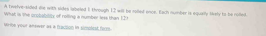 A twelve-sided die with sides labeled 1 through 12 will be rolled once. Each number is equally likely to be rolled. 
What is the probability of rolling a number less than 12? 
Write your answer as a fraction in simplest form.