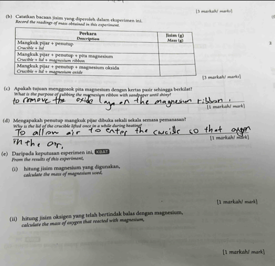 [3 markaP/ marks] 
( 
(b) Catatkan bacaan jisim yang diperoleh dalam eksperimen ini. 
Record the readings of mass obtained in this e 
2 
kah/ marks] 
(c) Apakah tujuan menggosok pita magnesium dengan kertas pasir sehingga berkilat? 
What is the purpose of rubbing the magnesium ribbon with sandpaper until shiny? 
_ 
[1 markah/ mark] 
(d) Mengapakah penutup mangkuk pijar dibuka sekali sekala semasa pemanasan? 
Why is the lid of the crucible lifted once in a while during heating? 
_ 
[1 markah/ mark] 
(e) Daripada keputusan esperimen ini, KBAT 
From the results of this experiment, 
(i) hitung jisim magnesium yang digunakan, 
calculate the mass of magnesium used, 
[1 markah/ mark] 
(ii) hitung jisim oksigen yang telah bertindak balas dengan magnesium, 
calculate the mass of oxygen that reacted with magnesium, 
[1 markah! mark]