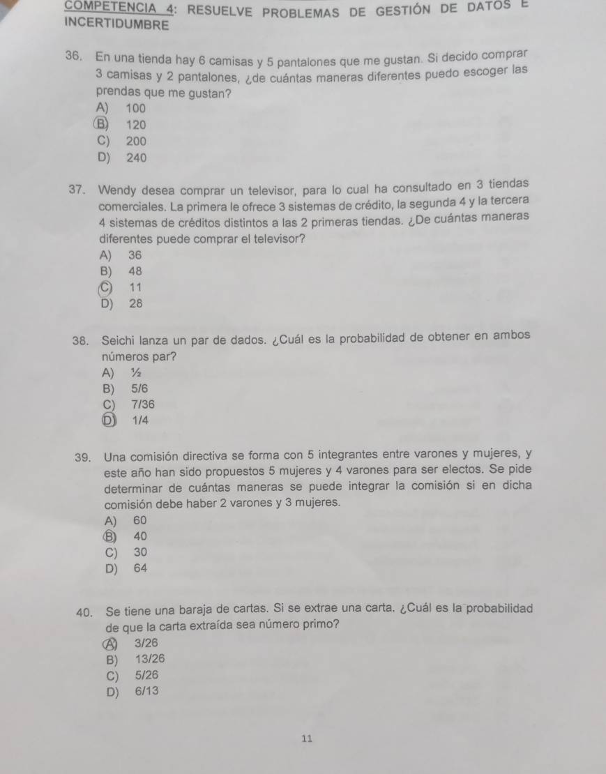 COMPETENCIA 4: RESUELVE PROBLEMAS DE GESTIÓN DE DAToS e
INCERTIDUMBRE
36. En una tienda hay 6 camisas y 5 pantalones que me gustan. Si decido comprar
3 camisas y 2 pantalones, ¿de cuántas maneras diferentes puedo escoger las
prendas que me gustan?
A) 100
B 120
C) 200
D) 240
37. Wendy desea comprar un televisor, para lo cual ha consultado en 3 tiendas
comerciales. La primera le ofrece 3 sistemas de crédito, la segunda 4 y la tercera
4 sistemas de créditos distintos a las 2 primeras tiendas. ¿De cuántas maneras
diferentes puede comprar el televisor?
A) 36
B) 48
C 11
D) 28
38. Seichi lanza un par de dados. ¿Cuál es la probabilidad de obtener en ambos
números par?
A) ½
B) 5/6
C) 7/36
D 1/4
39. Una comisión directiva se forma con 5 integrantes entre varones y mujeres, y
este año han sido propuestos 5 mujeres y 4 varones para ser electos. Se pide
determinar de cuántas maneras se puede integrar la comisión si en dicha
comisión debe haber 2 varones y 3 mujeres.
A) 60
⑬ 40
C) 30
D) 64
40. Se tiene una baraja de cartas. Si se extrae una carta. ¿Cuál es la probabilidad
de que la carta extraída sea número primo?
Ⓐ 3/26
B) 13/26
C) 5/26
D) 6/13
11