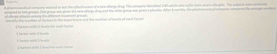 pant
A pharmaceutical company wanted to test the effectiveness of a new allergy drug. The company identified 240 adults who suffer from severe allergies. The subjects were randomly
assegned to two groups. One group was given the new allergy drug and the other group was given a placebo. After 6 months, the pharmaceutical company compared the average numbers
of allergy attacks among the different treatment groups.
ldentify the number of factors in the experiment and the number of levels of each factor
2 factors with 2 levels for each factor
1 factor with 3 levels
1 factor with 2 levels
2 factors with 1 level for each factor