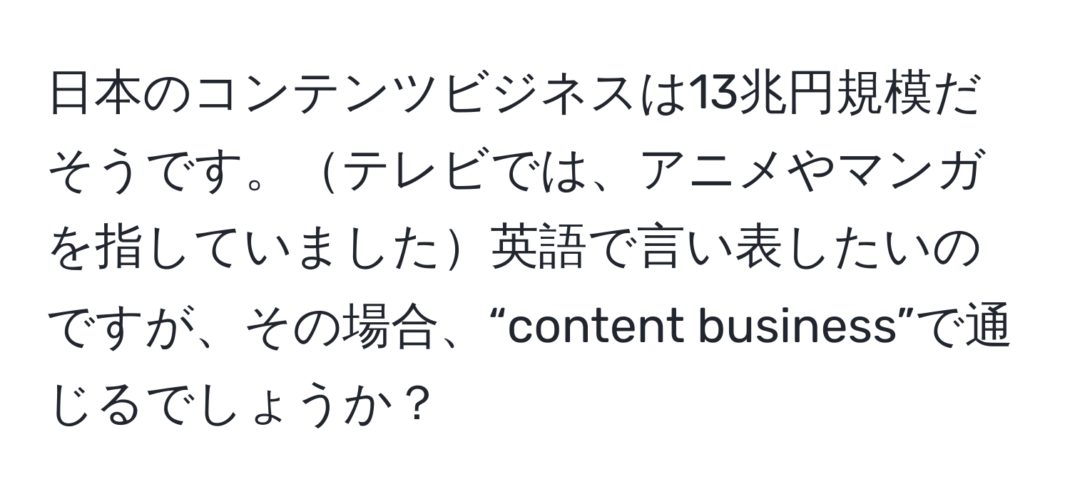 日本のコンテンツビジネスは13兆円規模だそうです。テレビでは、アニメやマンガを指していました英語で言い表したいのですが、その場合、“content business”で通じるでしょうか？