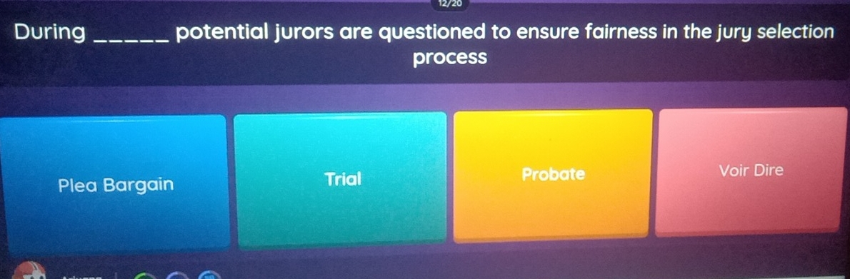 During_ potential jurors are questioned to ensure fairness in the jury selection
process
Plea Bargain Trial Probate Voir Dire