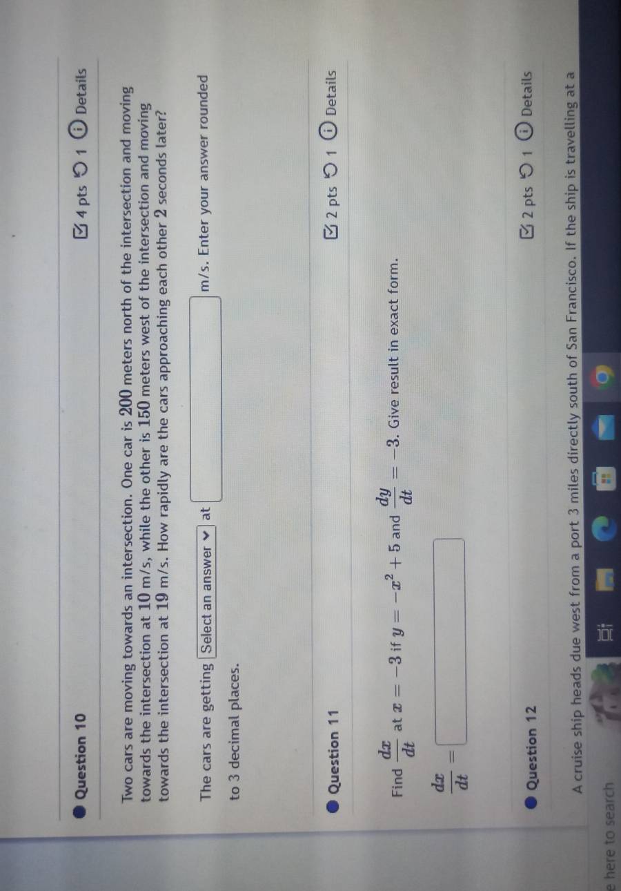 0 1 Details 
Two cars are moving towards an intersection. One car is 200 meters north of the intersection and moving 
towards the intersection at 10 m/s, while the other is 150 meters west of the intersection and moving 
towards the intersection at 19 m/s. How rapidly are the cars approaching each other 2 seconds later? 
The cars are getting Select an answer at □ m/s. Enter your answer rounded 
to 3 decimal places. 
Question 11 Ở 2 pts Details 
Find  dx/dt  at x=-3 if y=-x^2+5 and  dy/dt =-3. . Give result in exact form.
 dx/dt =□
Question 12 □2 pts 1 ① Details 
A cruise ship heads due west from a port 3 miles directly south of San Francisco. If the ship is travelling at a 
e here to search