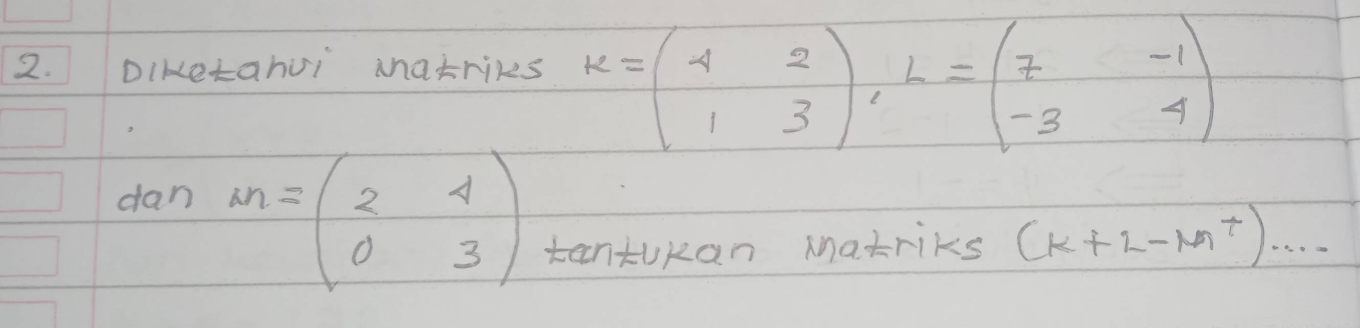 Diketahuì Matriks
K=beginpmatrix 4&2 1&3endpmatrix , L=beginpmatrix 7&-1 -3&4endpmatrix
dan
M=beginpmatrix 2&4 0&3endpmatrix
tantokan Matriks (k+2-M^+)...