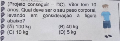 (Projelo conseguir - DC). Vítor tem 10
anos. Qual deve ser o seu peso corporal,
levando em consideração a figura
abaixo?
(A) 100 kg (B) 40 kg
(C) 10 kg (D) 5 kg