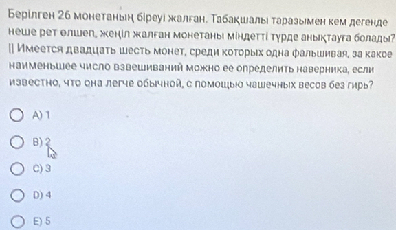 Берίлген 2б монетаньη бίреуі жалган. Табакшалы таразымен кем дегенде
неше рет олшеп, женίл жалган монетаны міндетті Τурде аныктауга болады
|| Имеется двадцаτь шесть монет, среди которыιх одна фальшивая, за какое
наименьшее число взвешиваний можно ее определить наверника, если
известно, что она легче обычной, с помошыюо чашечных весов без гирь?
A) 1
B)
C) 3
D) 4
E) 5