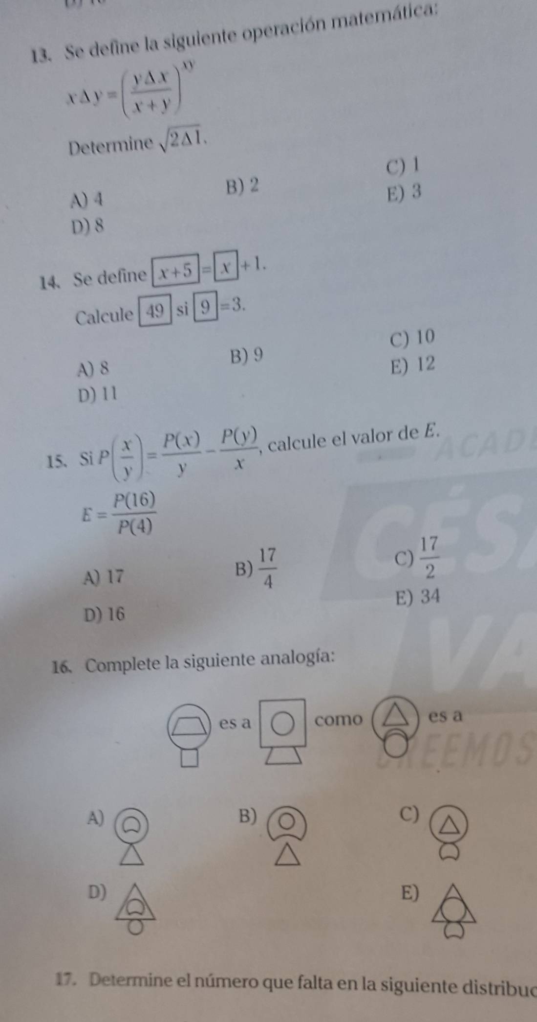 Se define la siguiente operación matemática:
x△ y=( y△ x/x+y )^xy
Determine sqrt(2△ I),
C) 1
B) 2
A) 4 E) 3
D) 8
14. Se define x+5=x+1. 
Calcule 49|si9=3.
C) 10
A) 8 B) 9
E) 12
D) 11
15. Si P( x/y )= P(x)/y - P(y)/x , , calcule el valor de E.
E= P(16)/P(4) 
C)  17/2 
A) 17
B)  17/4 
E) 34
D) 16
16. Complete la siguiente analogía:
es a como es a
A)
B)
C)
D)
E)
17. Determine el número que falta en la siguiente distribuo