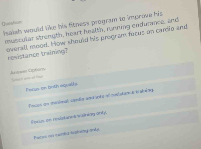 Isaiah would like his fitness program to improve his
Question:
muscular strength, heart health, running endurance, and
overall mood. How should his program focus on cardio and
resistance training?
Answer Options:
Select one of four
Focus on both equally.
Focus on minimal cardio and lots of resistance training.
Focus on resistance training only.
Focus on cardio training only.