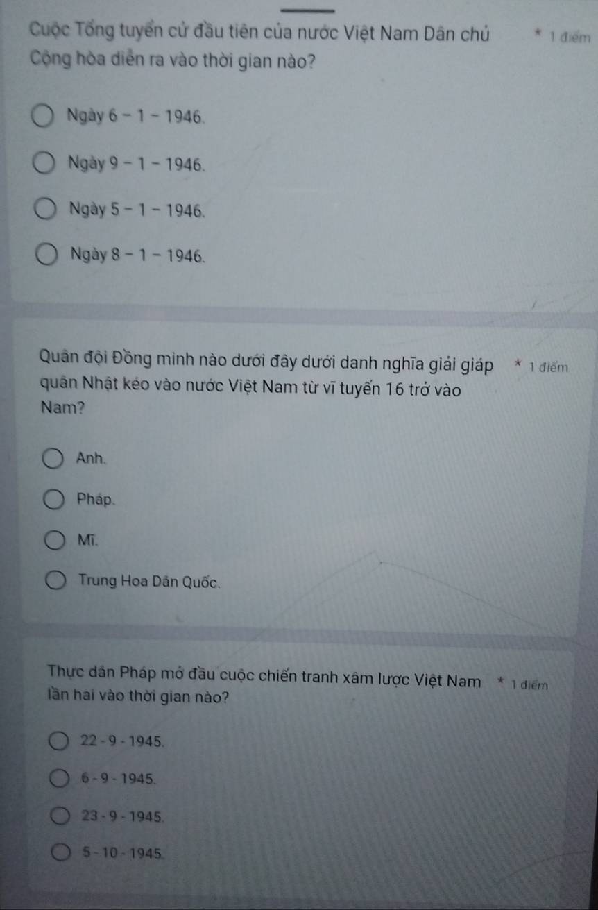 Cuộc Tổng tuyển cử đầu tiên của nước Việt Nam Dân chú 1 điểm
Cộng hòa diễn ra vào thời gian nào?
Ngày 6 - 1 -1946.
Ngày 9 − 1 - 1946.
Ngày 5 - 1 - 1946.
Ngày 8 − 1 - 1946.
Quân đội Đồng minh nào dưới đây dưới danh nghĩa giải giáp * 1 điểm
quân Nhật kéo vào nước Việt Nam từ vĩ tuyến 16 trở vào
Nam?
Anh.
Pháp.
Mĩ.
Trung Hoa Dân Quốc.
Thực dân Pháp mở đầu cuộc chiến tranh xâm lược Việt Nam * 1 điểm
lần hai vào thời gian nào?
22 - 9 - 1945.
6 - 9 - 1945.
23 - 9 - 1945.
5 - 10 - 1945