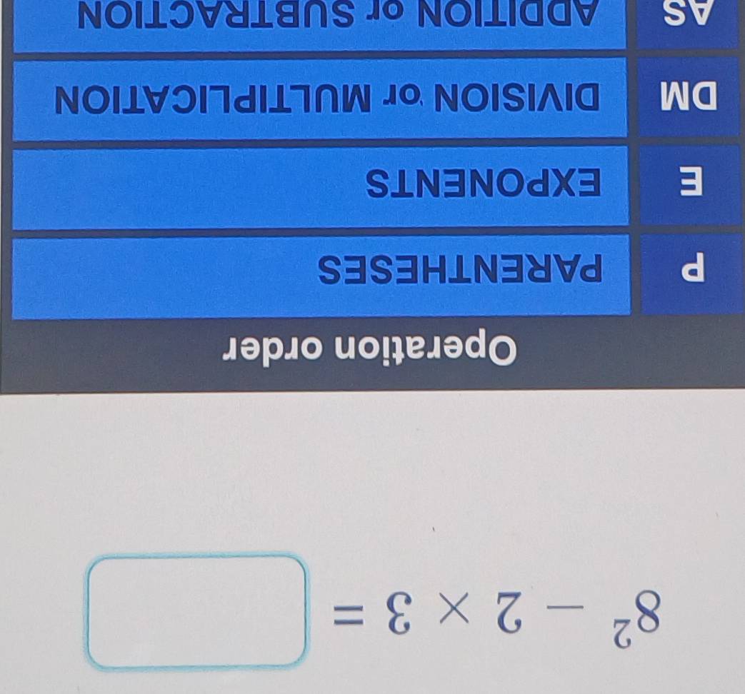 8^2-2* 3=□
Operation order
P PARENTHESES
E EXPONENTS
DM DIVISION or MULTIPLICATION
AS ADDITION or SUBTRACTION