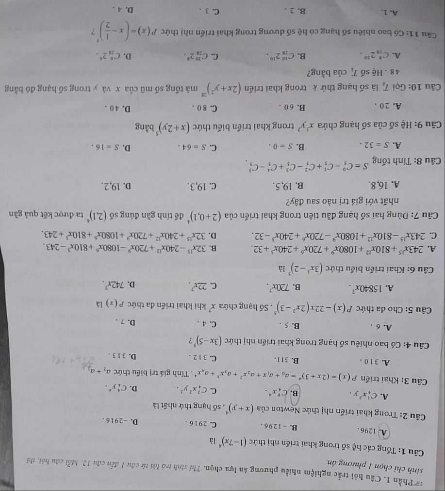 Phần 1. Câu hội trắc nghiệm nhiều phương án lựa chọn. Thí sinh trả lời từ câu 1 đến câu 12. Mỗi câu hỏi, thi
sinh chỉ chọn 1 phương án.
Câu 1: Tổng các hệ số trong khai triển nhị thức (1-7x)^4 là
A. 1296 . B. -1296 . C. 29 16 . D. -2916 .
Câu 2: Trong khai triển nhị thức Newton của (x+y)^4 , số hạng thứ nhất là
A. C_4^(1x^3)y. B. C_4^(0x^4). C. C_4^(2x^2)y^2. D. C_4^(4y^4).
Câu 3: Khai triển P(x)=(2x+3)^4=a_0+a_1x+a_2x^2+a_3x^3+a_4x^4.  Tính giá trị biểu thức a_2+a_3
A. 31 0 . B. 311. C. 3 1 2 . D. 31 3 .
Câu 4: Có bao nhiêu số hạng trong khai triển nhị thức (3x-5)^5 ?
A. 6 . B. 5 . C. 4 . D. 7 .
Câu 5: Cho đa thức P(x)=22x(2x^2-3)^5. Số hạng chứa x^7 khi khai triển đa thức P(x) là
A. 15840x^7. B. 720x^7. C. 22x^7. D. 742x^7.
Câu 6: Khai triển biểu thức (3x^3-2)^5 là
A. 243x^(15)+810x^(12)+1080x^9+720x^6+240x^3+32. B. 32x^(15)-240x^(12)+720x^9-1080x^6+810x^3-243.
C. 243x^(15)-810x^(12)+1080x^9-720x^6+240x^3-32. D. 32x^(15)+240x^(12)+720x^9+1080x^6+810x^3+243.
Câu 7: Dùng hai số hạng đầu tiên trong khai triển của (2+0,1)^4 để tính gần đúng số (2,1)^4 ta được kết quả gần
nhất với giá trị nào sau đây?
A. 16,8. B. 19,5. c. 19, 3 . D. 19,2.
Câu 8: Tính tổng S=C_5^(0-C_5^1+C_5^2-C_5^3+C_5^4-C_5^5
B.
A. S=32. S=0. C. S=64. D. S=16.
Câu 9: Hệ số của số hạng chứa x^3)y^2 trong khai triển biểu thức (x+2y)^5 bằng
A. 20 . B. 6 0 . C. 8 0 . D. 4 0 .
Câu 10: Gọi T_k là số hạng thứ k trong khai triển (2x+y^2)^28 mà tổng số mũ của x và y trong số hạng đó bằng
4 8 . Hệ số T_k của bằng?
A. C_(28)^82^(20). B. C_(28)^(10)2^(10). C. C_(28)^(20)2^8. D. C_(28)^62^6.
Câu 11: Có bao nhiêu số hạng có hệ số dương trong khai triển nhị thức P(x)=(x- 1/2 )^5 ?
A. 1. B. 2 . C. 3 . D. 4 .