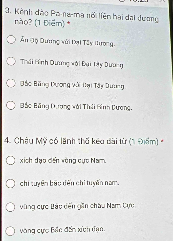 Kênh đào Pa-na-ma nối liền hai đại dương
nào? (1 Điểm) *
Ấn Độ Dương với Đại Tây Dương.
Thái Bình Dương với Đại Tây Dương.
Bắc Băng Dương với Đại Tây Dương.
Bắc Băng Dương với Thái Bình Dương.
4. Châu Mỹ có lãnh thổ kéo dài từ (1 Điểm) *
xích đạo đến vòng cực Nam.
chí tuyến bắc đến chí tuyến nam.
vùng cực Bắc đến gần châu Nam Cực.
vòng cực Bắc đến xích đạo.